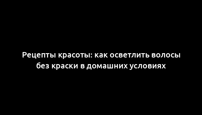 Рецепты красоты: как осветлить волосы без краски в домашних условиях