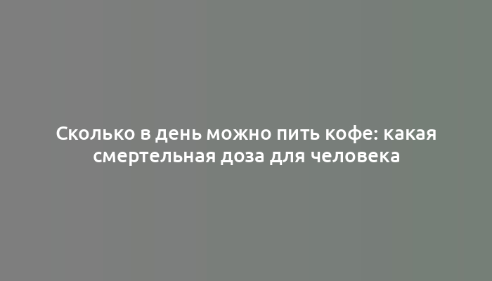 Сколько в день можно пить кофе: какая смертельная доза для человека