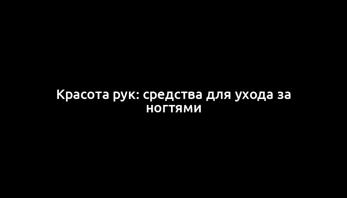 Красота рук: средства для ухода за ногтями