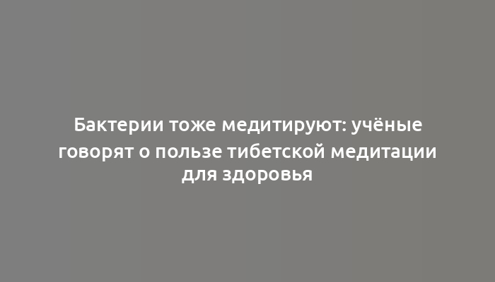 Бактерии тоже медитируют: учёные говорят о пользе тибетской медитации для здоровья