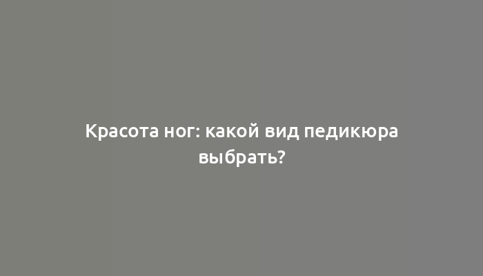 Красота ног: какой вид педикюра выбрать?