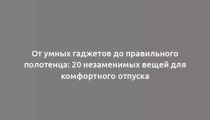 От умных гаджетов до правильного полотенца: 20 незаменимых вещей для комфортного отпуска