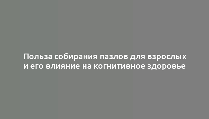 Польза собирания пазлов для взрослых и его влияние на когнитивное здоровье