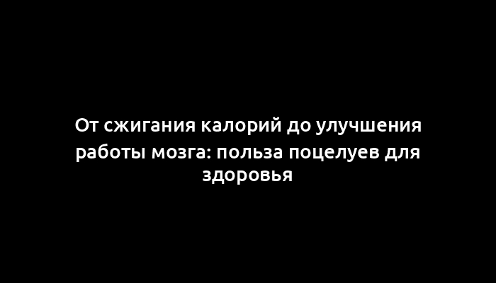 От сжигания калорий до улучшения работы мозга: польза поцелуев для здоровья