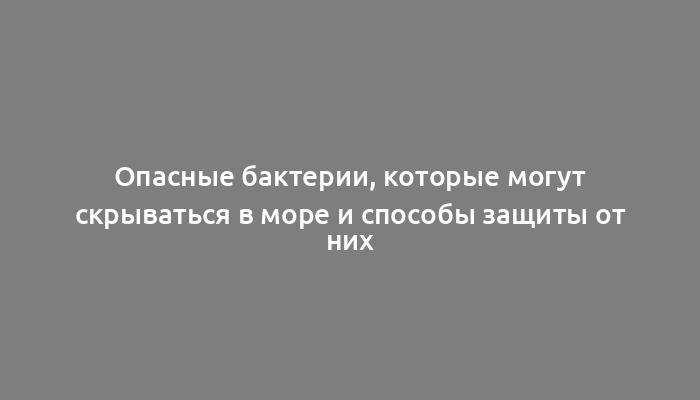 Опасные бактерии, которые могут скрываться в море и способы защиты от них