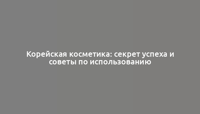 Корейская косметика: секрет успеха и советы по использованию