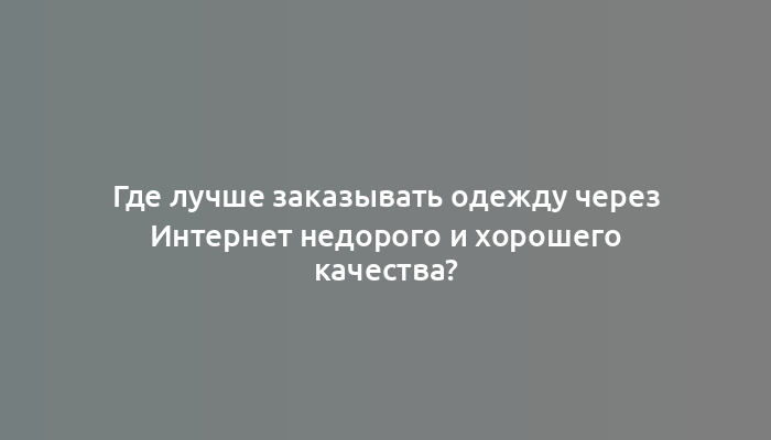 Где лучше заказывать одежду через Интернет недорого и хорошего качества?