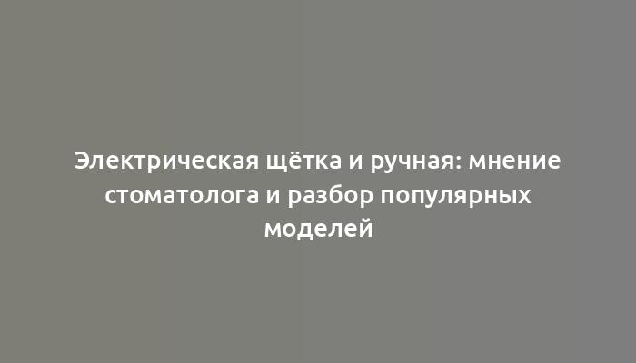 Электрическая щётка и ручная: мнение стоматолога и разбор популярных моделей