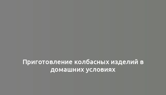 Приготовление колбасных изделий в домашних условиях