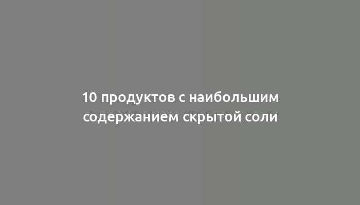 10 продуктов с наибольшим содержанием скрытой соли