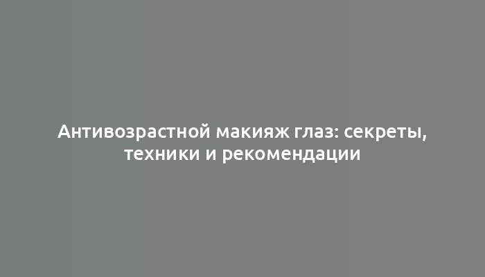 Антивозрастной макияж глаз: секреты, техники и рекомендации