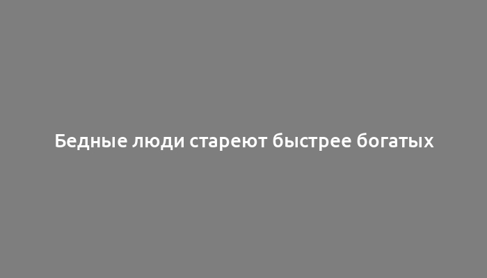 Бедные люди стареют быстрее богатых