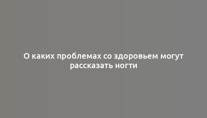 О каких проблемах со здоровьем могут рассказать ногти