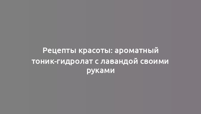 Рецепты красоты: ароматный тоник-гидролат с лавандой своими руками