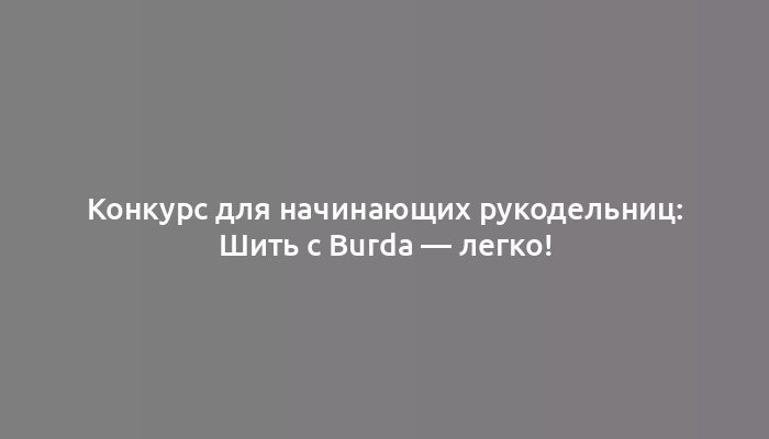 Конкурс для начинающих рукодельниц: Шить с Burda — легко!