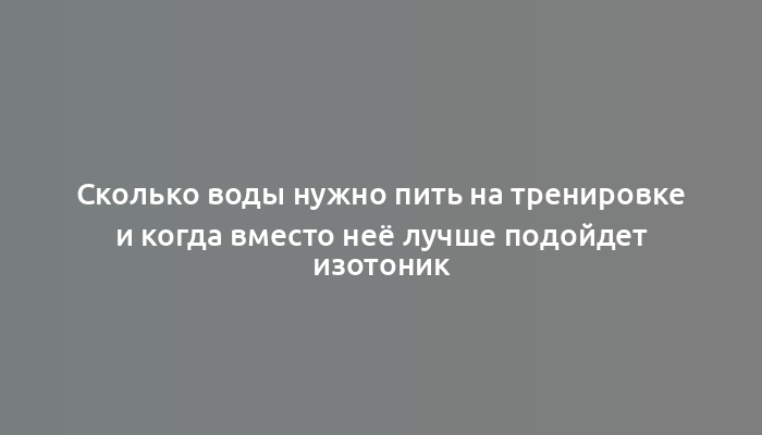 Сколько воды нужно пить на тренировке и когда вместо неё лучше подойдет изотоник