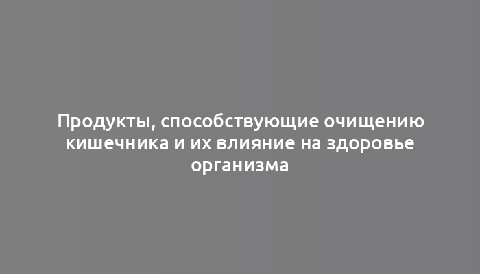 Продукты, способствующие очищению кишечника и их влияние на здоровье организма