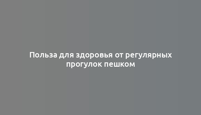 Польза для здоровья от регулярных прогулок пешком