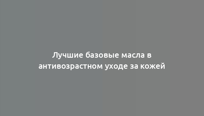 Лучшие базовые масла в антивозрастном уходе за кожей