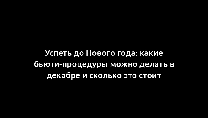 Успеть до Нового года: какие бьюти-процедуры можно делать в декабре и сколько это стоит