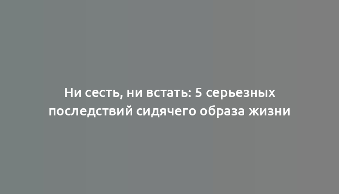 Ни сесть, ни встать: 5 серьезных последствий сидячего образа жизни