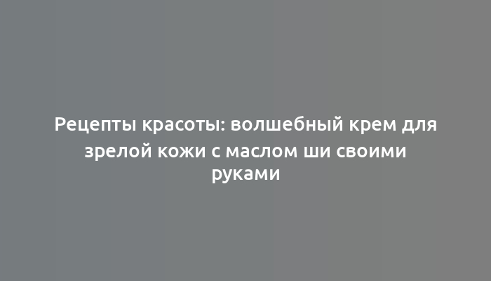 Рецепты красоты: волшебный крем для зрелой кожи с маслом ши своими руками