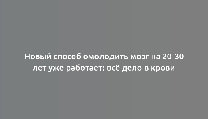 Новый способ омолодить мозг на 20-30 лет уже работает: всё дело в крови