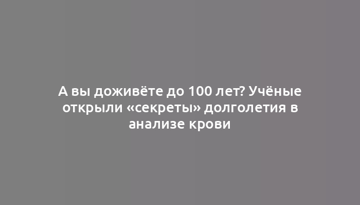 А вы доживёте до 100 лет? Учёные открыли «секреты» долголетия в анализе крови