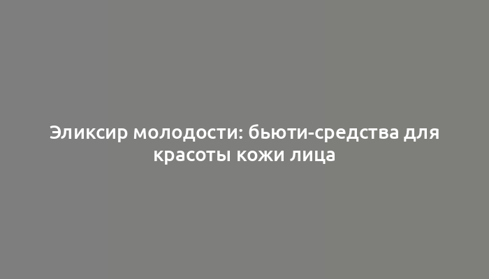 Эликсир молодости: бьюти-средства для красоты кожи лица