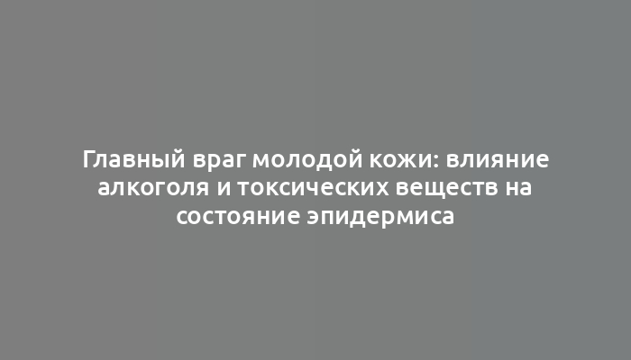 Главный враг молодой кожи: влияние алкоголя и токсических веществ на состояние эпидермиса