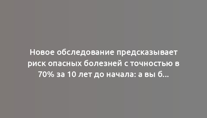 Новое обследование предсказывает риск опасных болезней с точностью в 70% за 10 лет до начала: а вы бы согласились?