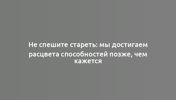 Не спешите стареть: мы достигаем расцвета способностей позже, чем кажется