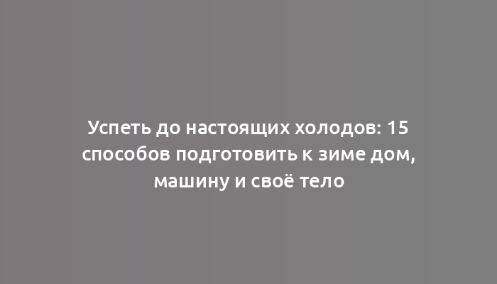 Успеть до настоящих холодов: 15 способов подготовить к зиме дом, машину и своё тело