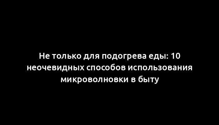 Не только для подогрева еды: 10 неочевидных способов использования микроволновки в быту