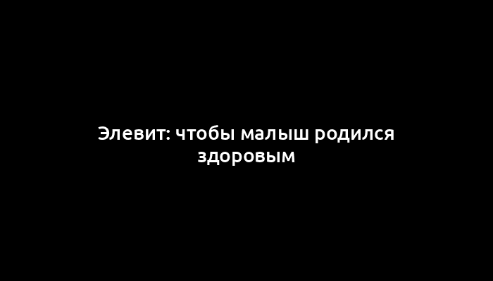 Элевит: чтобы малыш родился здоровым