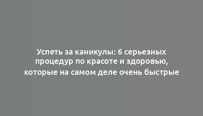 Успеть за каникулы: 6 серьезных процедур по красоте и здоровью, которые на самом деле очень быстрые