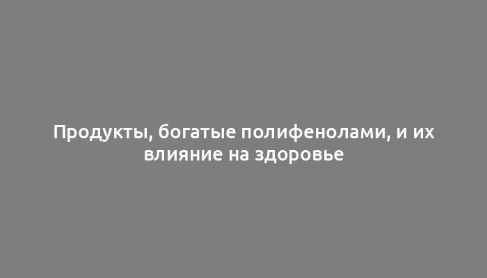 Продукты, богатые полифенолами, и их влияние на здоровье