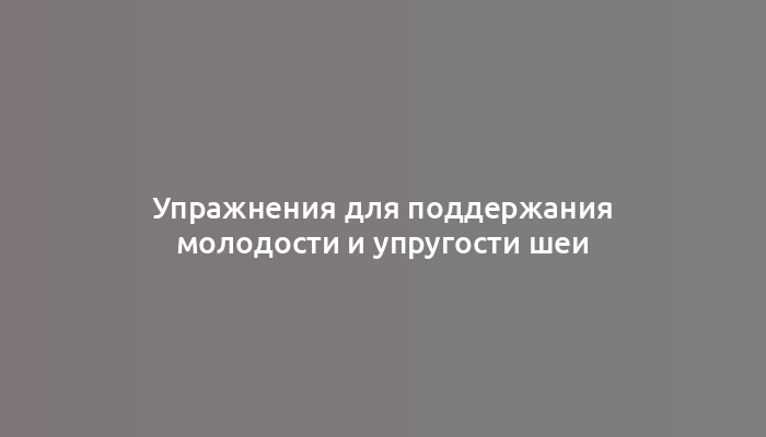 Упражнения для поддержания молодости и упругости шеи