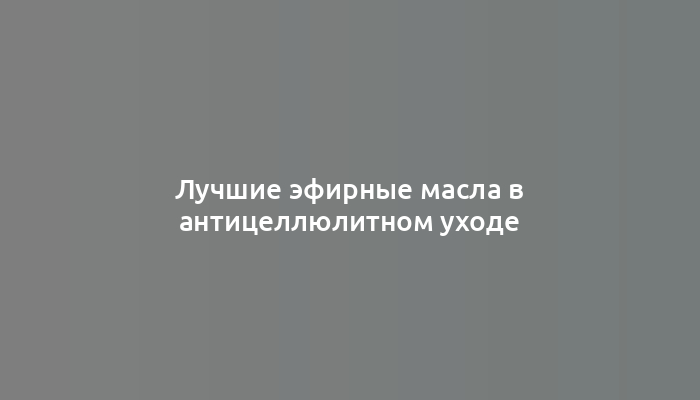 Лучшие эфирные масла в антицеллюлитном уходе