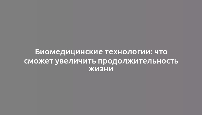 Биомедицинские технологии: что сможет увеличить продолжительность жизни