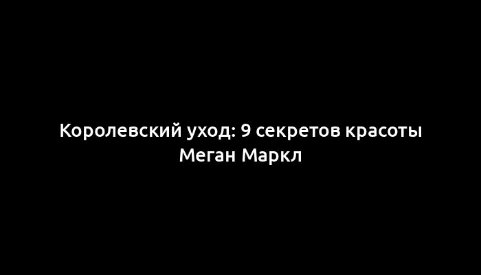 Королевский уход: 9 секретов красоты Меган Маркл