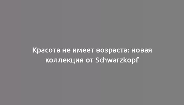 Красота не имеет возраста: новая коллекция от Schwarzkopf