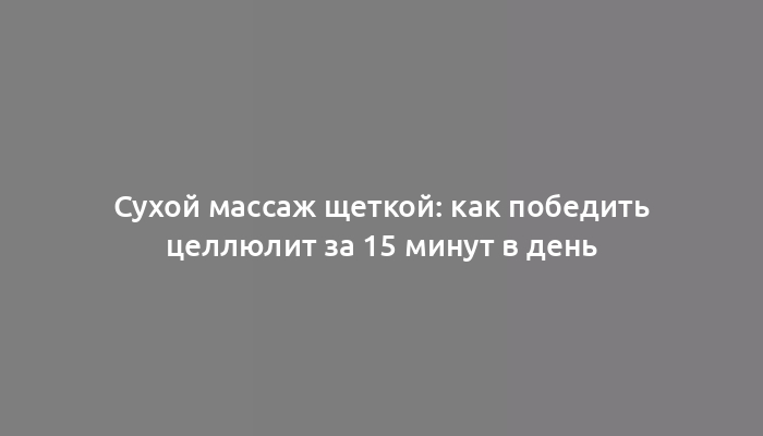 Сухой массаж щеткой: как победить целлюлит за 15 минут в день