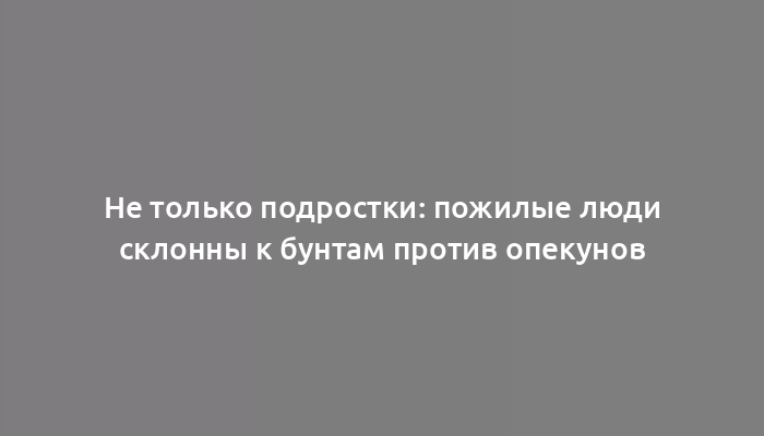 Не только подростки: пожилые люди склонны к бунтам против опекунов