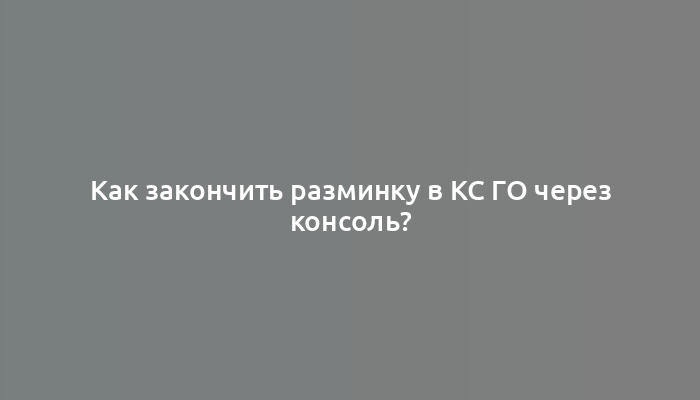 Как закончить разминку в КС ГО через консоль?