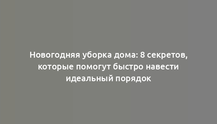 Новогодняя уборка дома: 8 секретов, которые помогут быстро навести идеальный порядок