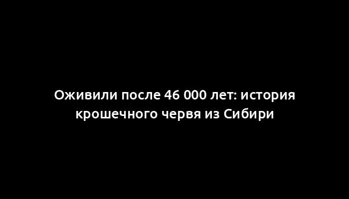 Оживили после 46 000 лет: история крошечного червя из Сибири