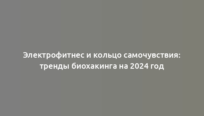 Электрофитнес и кольцо самочувствия: тренды биохакинга на 2024 год