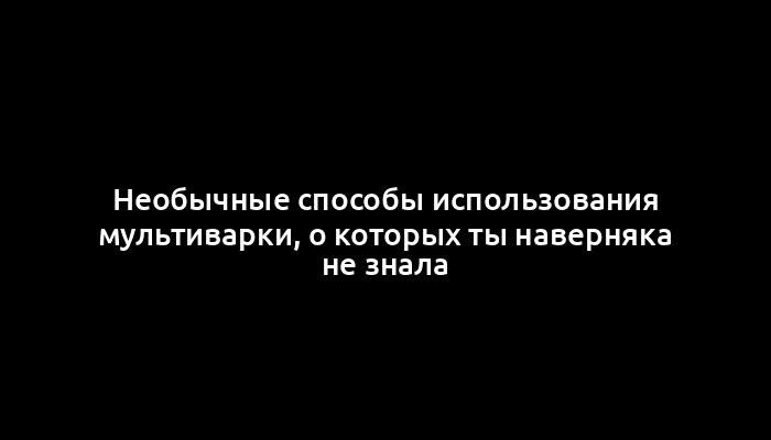 Необычные способы использования мультиварки, о которых ты наверняка не знала