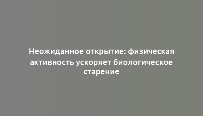 Неожиданное открытие: физическая активность ускоряет биологическое старение